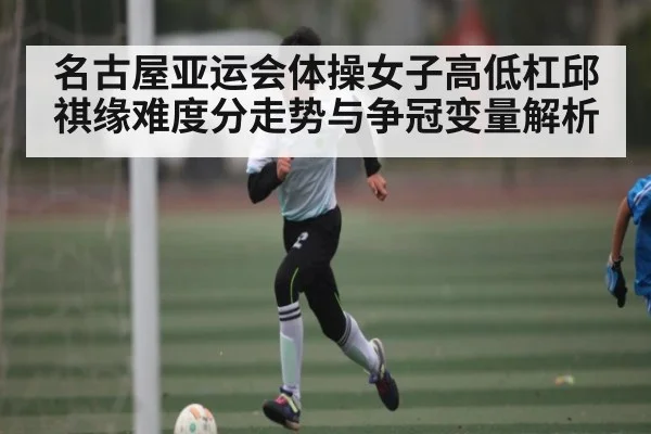 名古屋亚运会体操女子高低杠邱祺缘难度分走势与争冠变量解析