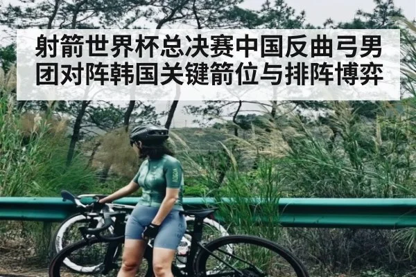 射箭世界杯总决赛中国反曲弓男团对阵韩国关键箭位与排阵博弈