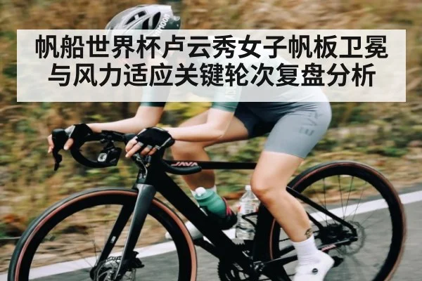 帆船世界杯卢云秀女子帆板卫冕与风力适应关键轮次复盘分析