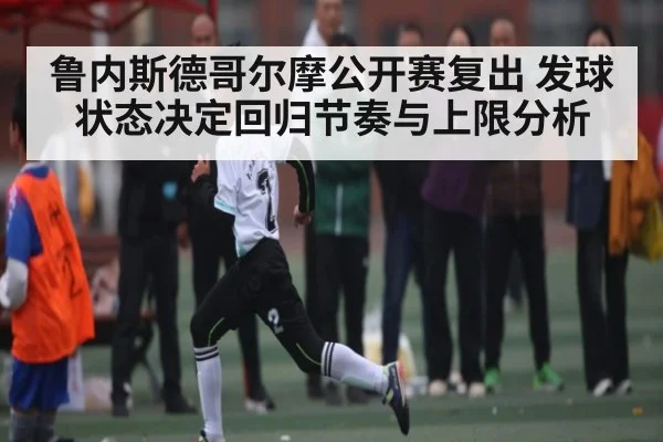 鲁内斯德哥尔摩公开赛复出 发球状态决定回归节奏与上限分析