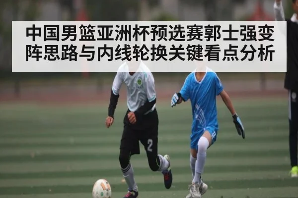 中国男篮亚洲杯预选赛郭士强变阵思路与内线轮换关键看点分析
